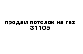 продам потолок на газ 31105